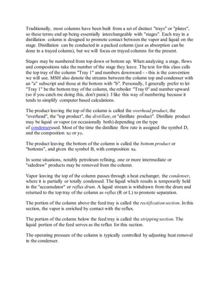 Traditionally, most columns have been built from a set of distinct "trays" or "plates",
so these terms end up being essentially interchangeable with "stages". Each tray in a
distillation column is designed to promote contact between the vapor and liquid on the
stage. Distillation can be conducted in a packed column (just as absorption can be
done in a trayed column), but we will focus on trayed columns for the present.
Stages may be numbered from top down or bottom up. When analyzing a stage, flows
and compositions take the number of the stage they leave. The text for this class calls
the top tray of the column "Tray 1" and numbers downward - - this is the convention
we will use. MSH also denote the streams between the column top and condenser with
an "a" subscript and those at the bottom with "b". Personally, I generally prefer to let
"Tray 1" be the bottom tray of the column, the reboiler "Tray 0" and number upward
(so if you catch me doing this, don't panic). I like this way of numbering because it
tends to simplify computer based calculations.
The product leaving the top of the column is called the overhead product, the
"overhead", the "top product", the distillate, or "distillate product". Distillate product
may be liquid or vapor (or occasionally both) depending on the type
of condenserused. Most of the time the distillate flow rate is assigned the symbol D,
and the composition xD or yD.
The product leaving the bottom of the column is called the bottom product or
"bottoms", and given the symbol B, with composition xB.
In some situations, notably petroleum refining, one or more intermediate or
"sidedraw" products may be removed from the column.
Vapor leaving the top of the column passes through a heat exchanger, the condenser,
where it is partially or totally condensed. The liquid which results is temporarily held
in the "accumulator" or reflux drum. A liquid stream is withdrawn from the drum and
returned to the top tray of the column as reflux (R or L) to promote separation.
The portion of the column above the feed tray is called the rectification section. In this
section, the vapor is enriched by contact with the reflux.
The portion of the column below the feed tray is called the stripping section. The
liquid portion of the feed serves as the reflux for this section.
The operating pressure of the column is typically controlled by adjusting heat removal
in the condenser.
 