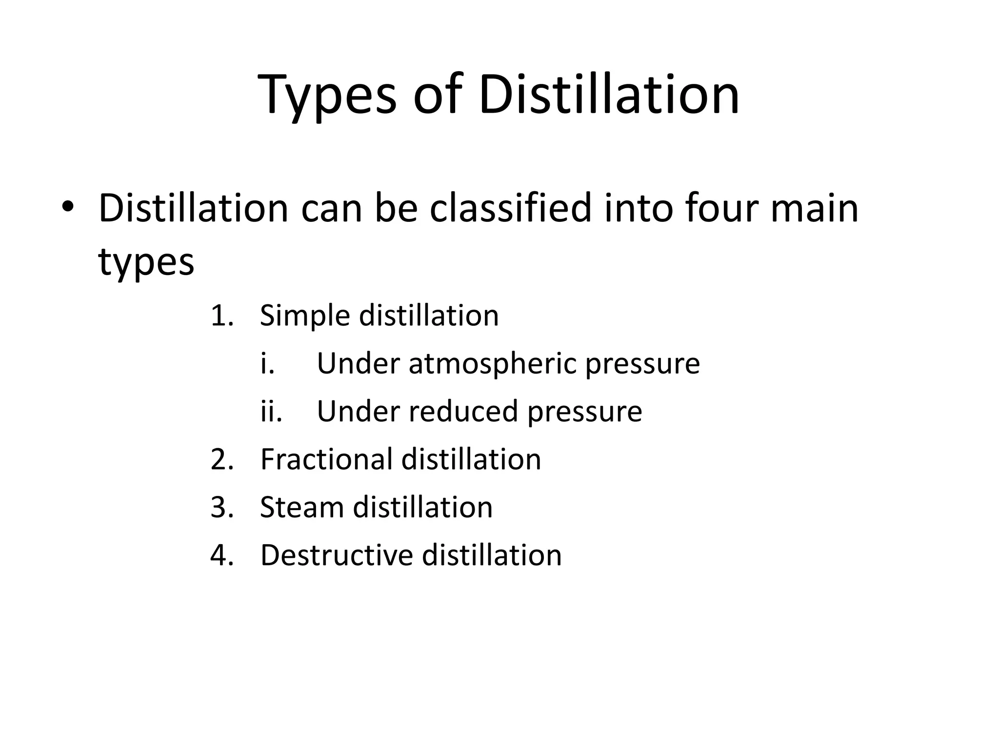 Types of Distillation
• Distillation can be classified into four main
types
1. Simple distillation
i. Under atmospheric pressure
ii. Under reduced pressure
2. Fractional distillation
3. Steam distillation
4. Destructive distillation
 