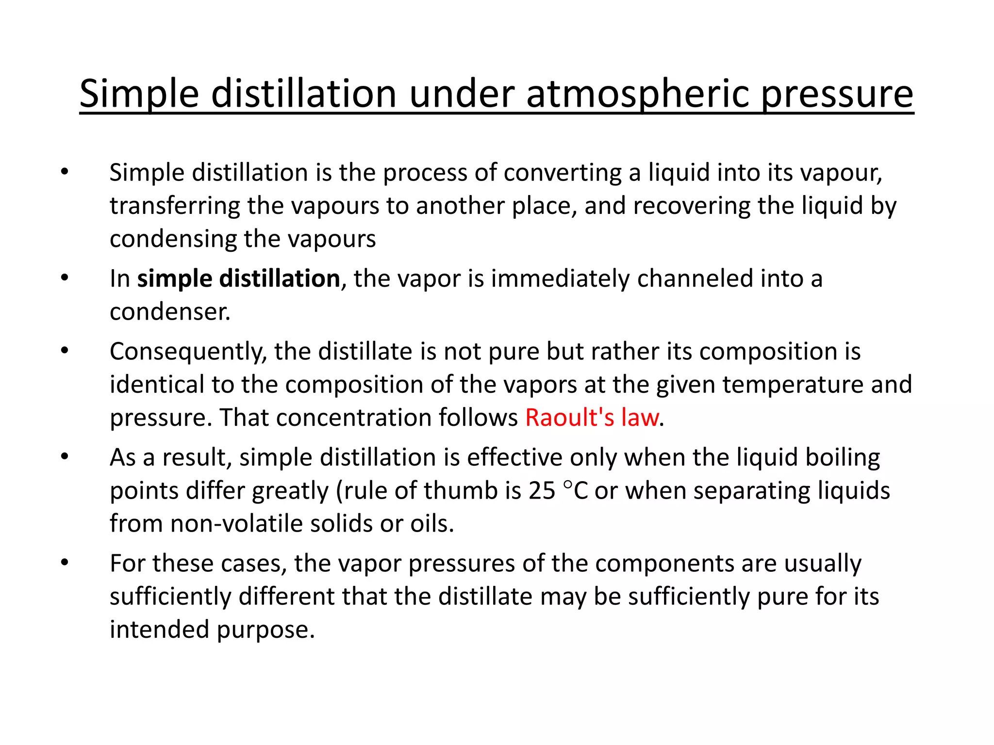 Simple distillation under atmospheric pressure
• Simple distillation is the process of converting a liquid into its vapour,
transferring the vapours to another place, and recovering the liquid by
condensing the vapours
• In simple distillation, the vapor is immediately channeled into a
condenser.
• Consequently, the distillate is not pure but rather its composition is
identical to the composition of the vapors at the given temperature and
pressure. That concentration follows Raoult's law.
• As a result, simple distillation is effective only when the liquid boiling
points differ greatly (rule of thumb is 25 °C or when separating liquids
from non-volatile solids or oils.
• For these cases, the vapor pressures of the components are usually
sufficiently different that the distillate may be sufficiently pure for its
intended purpose.
 