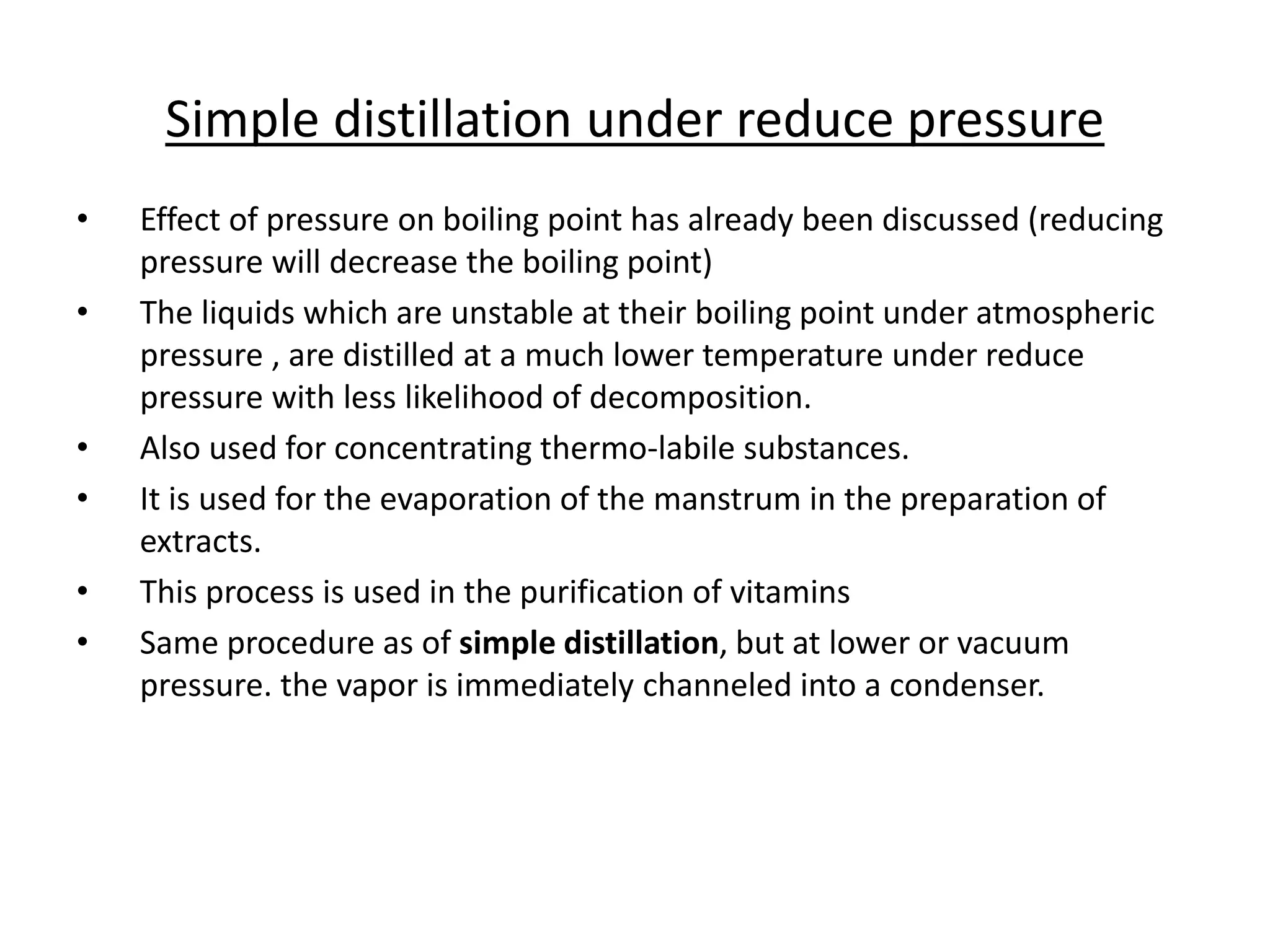 Simple distillation under reduce pressure
• Effect of pressure on boiling point has already been discussed (reducing
pressure will decrease the boiling point)
• The liquids which are unstable at their boiling point under atmospheric
pressure , are distilled at a much lower temperature under reduce
pressure with less likelihood of decomposition.
• Also used for concentrating thermo-labile substances.
• It is used for the evaporation of the manstrum in the preparation of
extracts.
• This process is used in the purification of vitamins
• Same procedure as of simple distillation, but at lower or vacuum
pressure. the vapor is immediately channeled into a condenser.
 