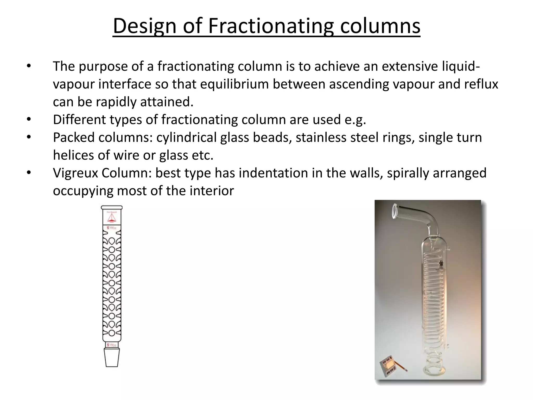 Design of Fractionating columns
• The purpose of a fractionating column is to achieve an extensive liquid-
vapour interface so that equilibrium between ascending vapour and reflux
can be rapidly attained.
• Different types of fractionating column are used e.g.
• Packed columns: cylindrical glass beads, stainless steel rings, single turn
helices of wire or glass etc.
• Vigreux Column: best type has indentation in the walls, spirally arranged
occupying most of the interior
 