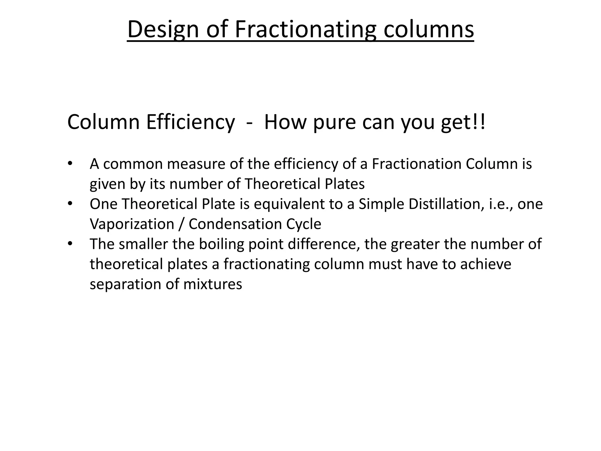 Column Efficiency - How pure can you get!!
• A common measure of the efficiency of a Fractionation Column is
given by its number of Theoretical Plates
• One Theoretical Plate is equivalent to a Simple Distillation, i.e., one
Vaporization / Condensation Cycle
• The smaller the boiling point difference, the greater the number of
theoretical plates a fractionating column must have to achieve
separation of mixtures
Design of Fractionating columns
 