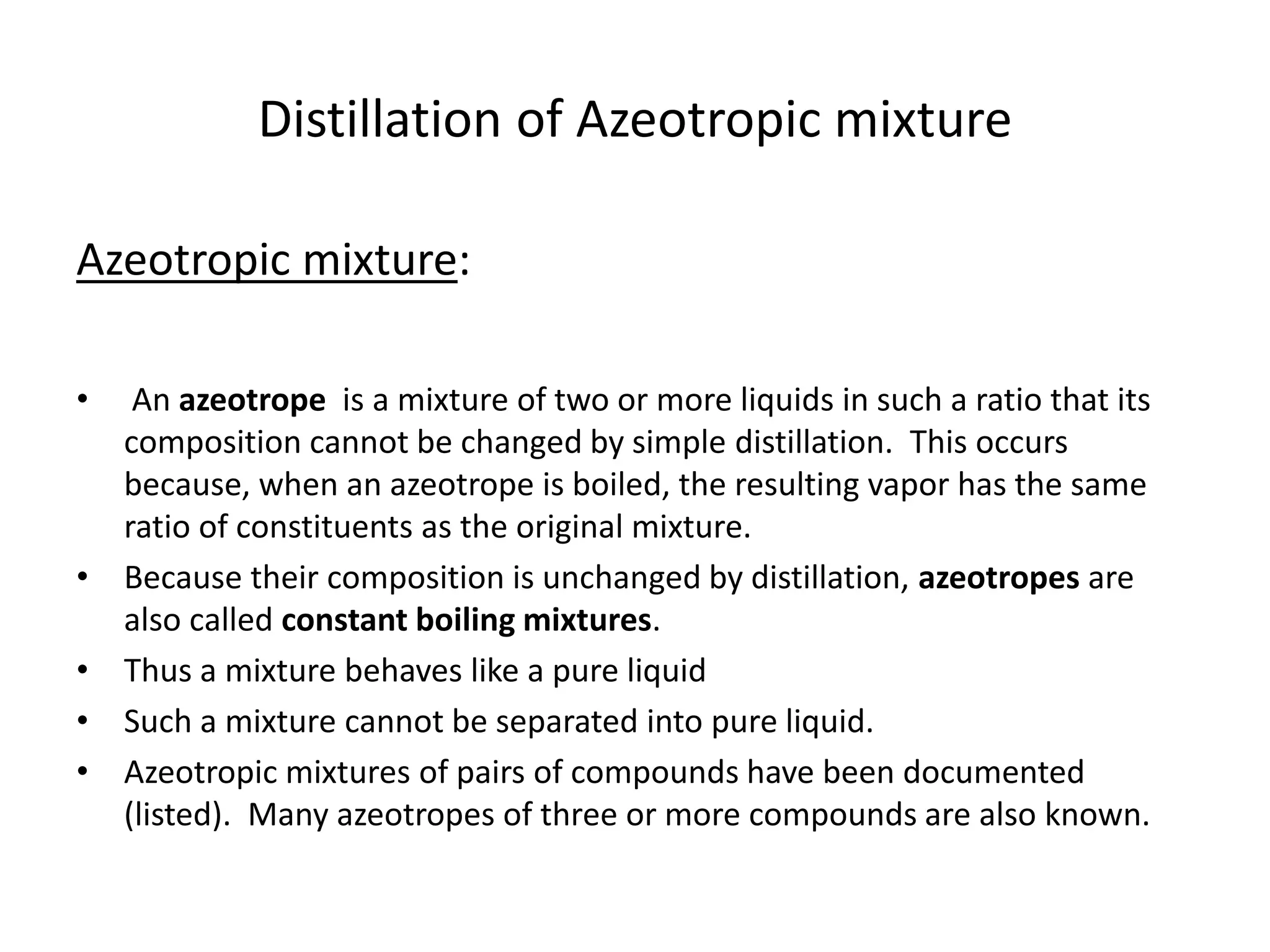 Distillation of Azeotropic mixture
Azeotropic mixture:
• An azeotrope is a mixture of two or more liquids in such a ratio that its
composition cannot be changed by simple distillation. This occurs
because, when an azeotrope is boiled, the resulting vapor has the same
ratio of constituents as the original mixture.
• Because their composition is unchanged by distillation, azeotropes are
also called constant boiling mixtures.
• Thus a mixture behaves like a pure liquid
• Such a mixture cannot be separated into pure liquid.
• Azeotropic mixtures of pairs of compounds have been documented
(listed). Many azeotropes of three or more compounds are also known.
 