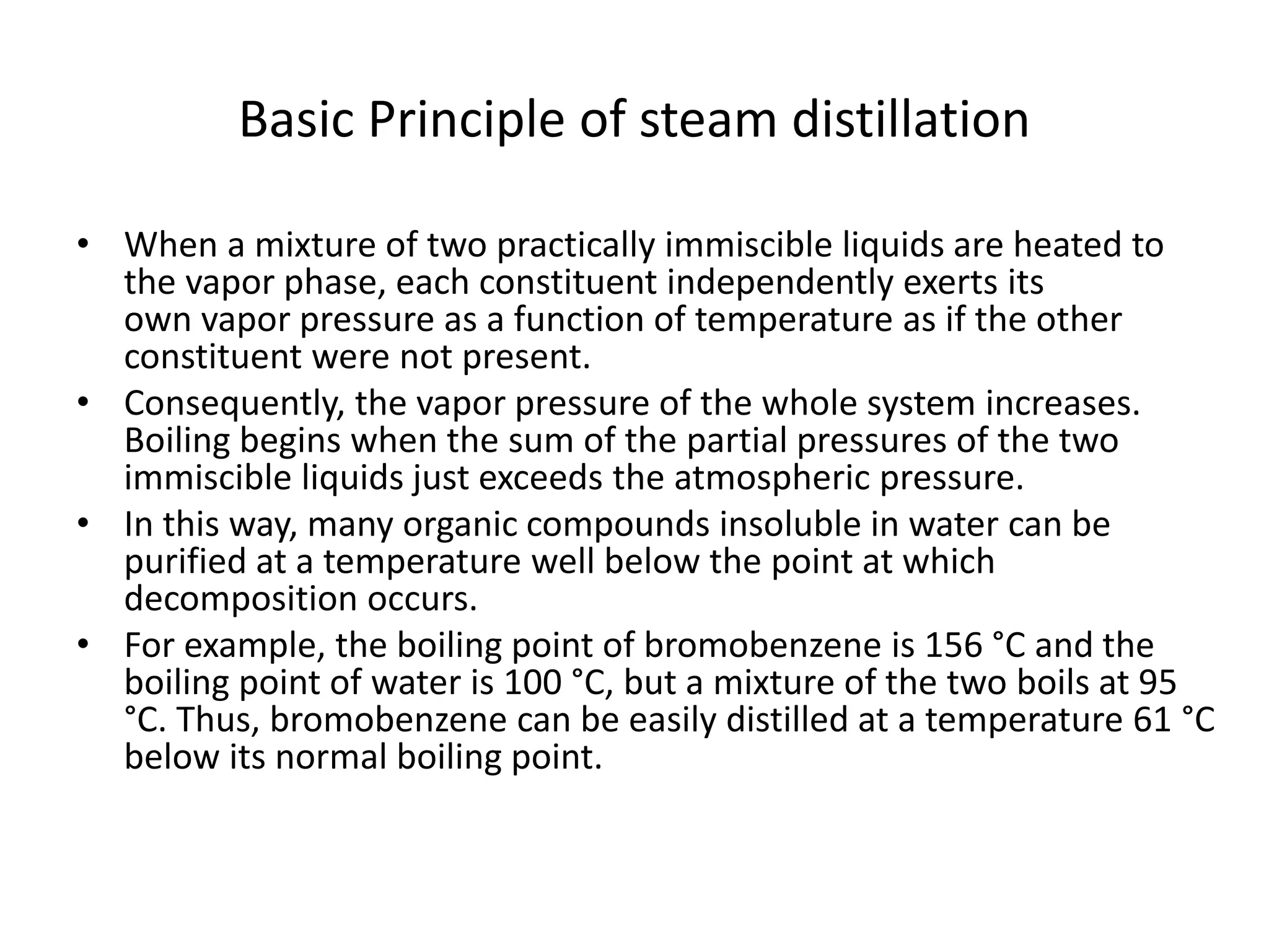 Basic Principle of steam distillation
• When a mixture of two practically immiscible liquids are heated to
the vapor phase, each constituent independently exerts its
own vapor pressure as a function of temperature as if the other
constituent were not present.
• Consequently, the vapor pressure of the whole system increases.
Boiling begins when the sum of the partial pressures of the two
immiscible liquids just exceeds the atmospheric pressure.
• In this way, many organic compounds insoluble in water can be
purified at a temperature well below the point at which
decomposition occurs.
• For example, the boiling point of bromobenzene is 156 °C and the
boiling point of water is 100 °C, but a mixture of the two boils at 95
°C. Thus, bromobenzene can be easily distilled at a temperature 61 °C
below its normal boiling point.
 