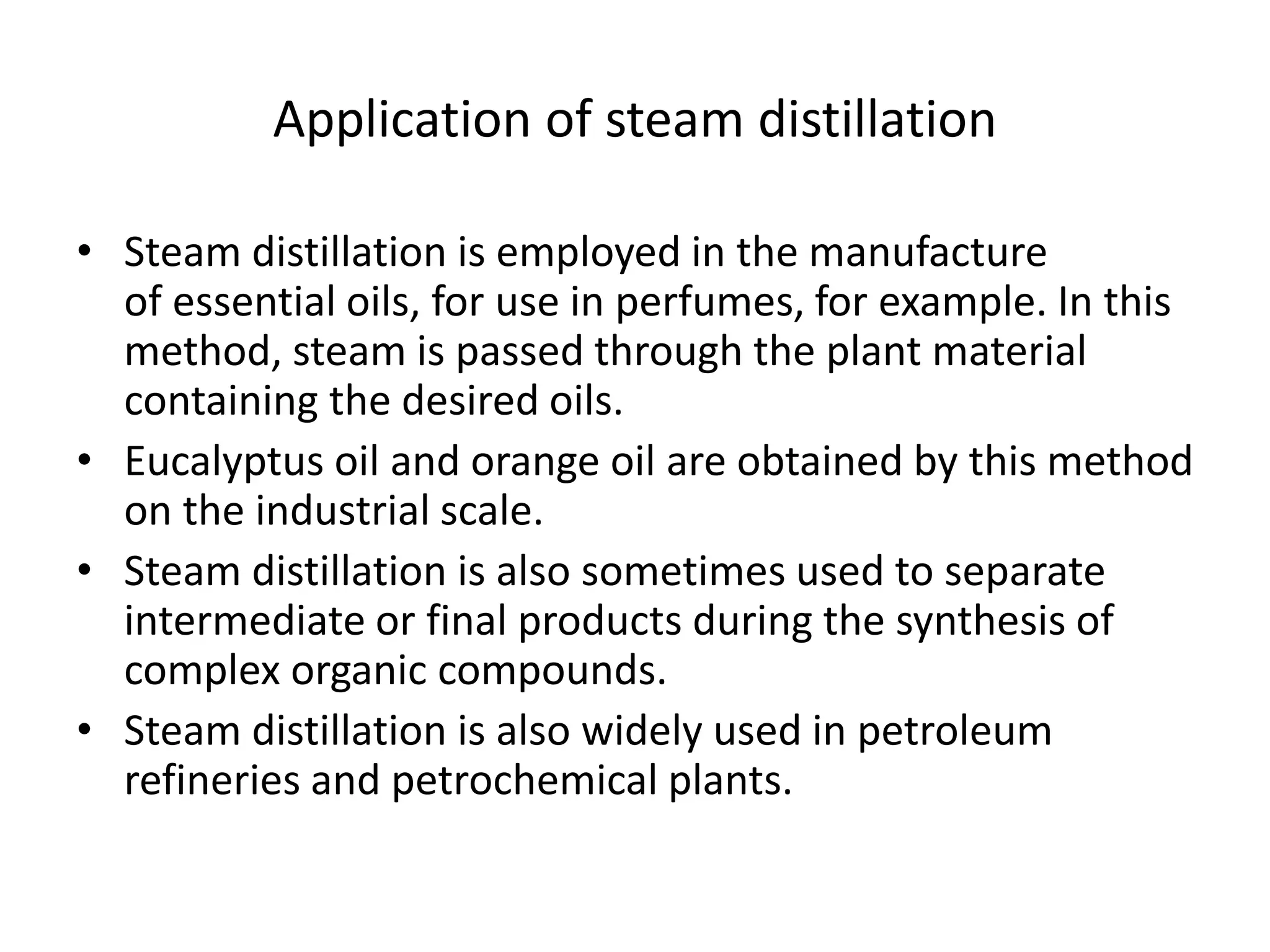 Application of steam distillation
• Steam distillation is employed in the manufacture
of essential oils, for use in perfumes, for example. In this
method, steam is passed through the plant material
containing the desired oils.
• Eucalyptus oil and orange oil are obtained by this method
on the industrial scale.
• Steam distillation is also sometimes used to separate
intermediate or final products during the synthesis of
complex organic compounds.
• Steam distillation is also widely used in petroleum
refineries and petrochemical plants.
 