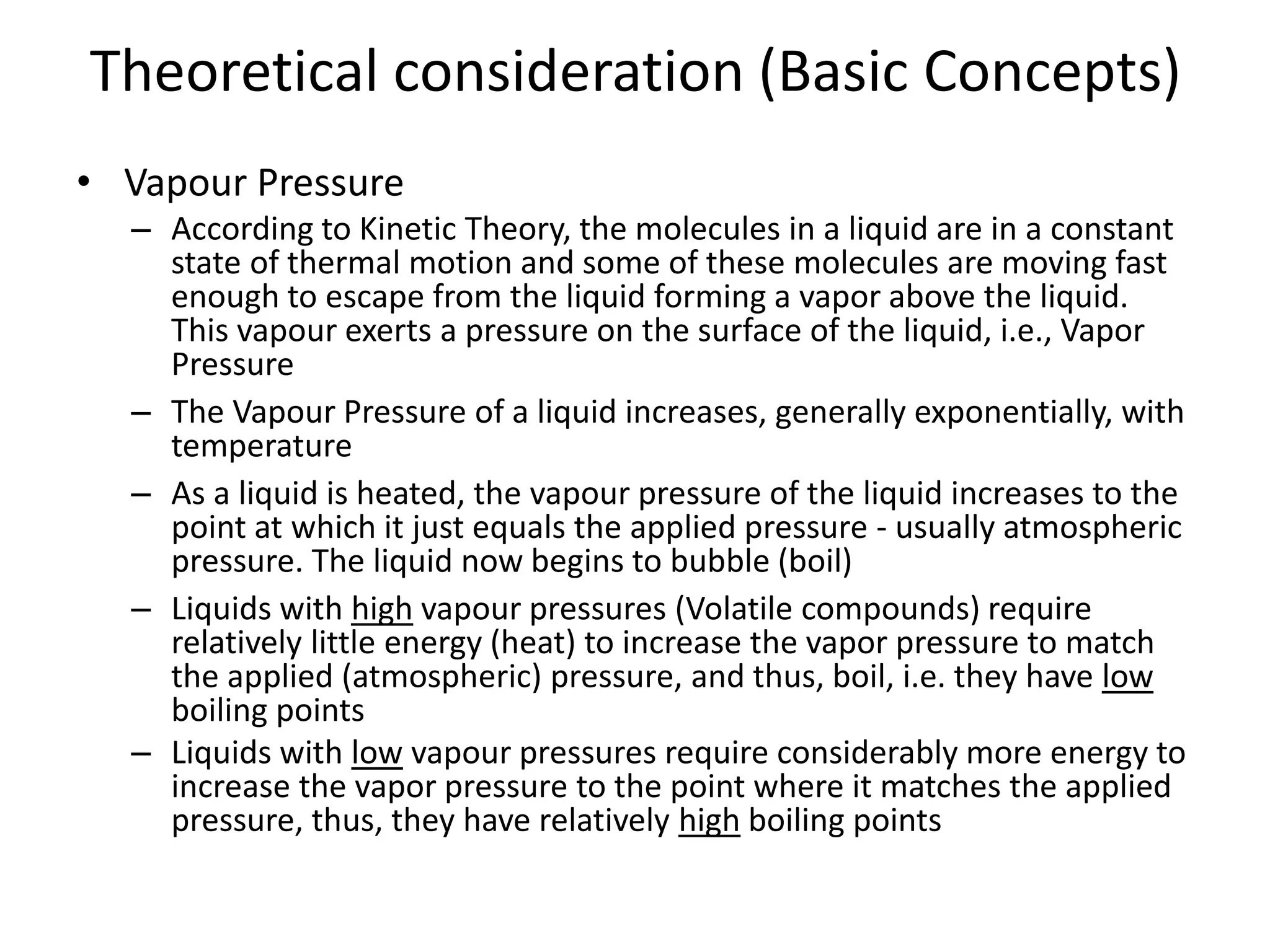 Theoretical consideration (Basic Concepts)
• Vapour Pressure
– According to Kinetic Theory, the molecules in a liquid are in a constant
state of thermal motion and some of these molecules are moving fast
enough to escape from the liquid forming a vapor above the liquid.
This vapour exerts a pressure on the surface of the liquid, i.e., Vapor
Pressure
– The Vapour Pressure of a liquid increases, generally exponentially, with
temperature
– As a liquid is heated, the vapour pressure of the liquid increases to the
point at which it just equals the applied pressure - usually atmospheric
pressure. The liquid now begins to bubble (boil)
– Liquids with high vapour pressures (Volatile compounds) require
relatively little energy (heat) to increase the vapor pressure to match
the applied (atmospheric) pressure, and thus, boil, i.e. they have low
boiling points
– Liquids with low vapour pressures require considerably more energy to
increase the vapor pressure to the point where it matches the applied
pressure, thus, they have relatively high boiling points
 