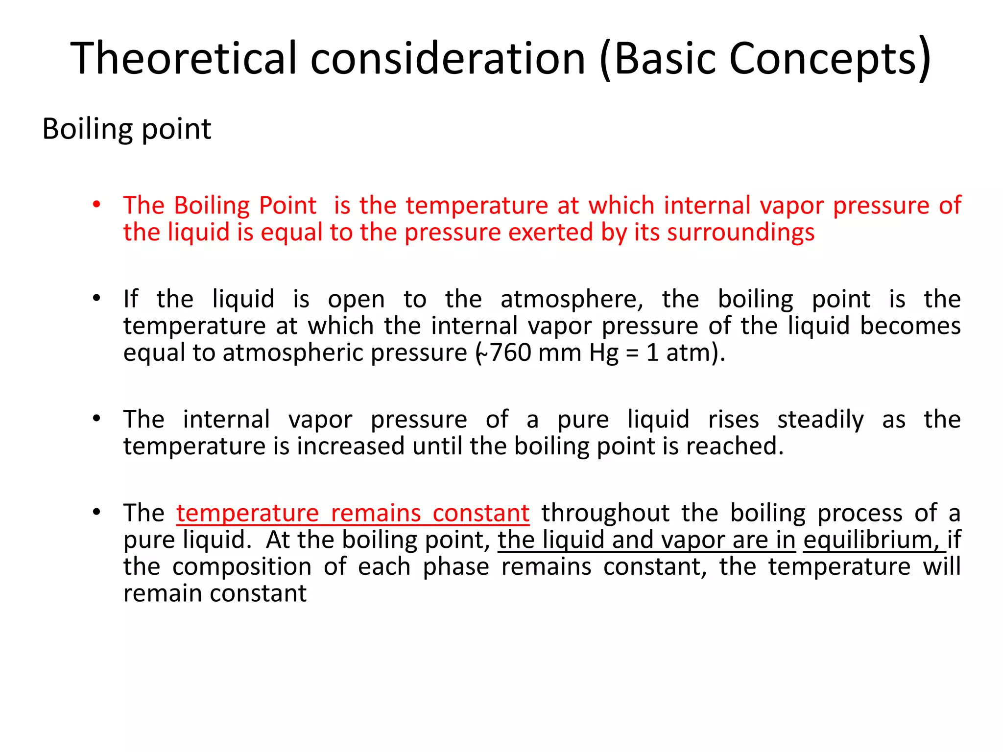 Theoretical consideration (Basic Concepts)
Boiling point
• The Boiling Point is the temperature at which internal vapor pressure of
the liquid is equal to the pressure exerted by its surroundings
• If the liquid is open to the atmosphere, the boiling point is the
temperature at which the internal vapor pressure of the liquid becomes
equal to atmospheric pressure ( ̴760 mm Hg = 1 atm).
• The internal vapor pressure of a pure liquid rises steadily as the
temperature is increased until the boiling point is reached.
• The temperature remains constant throughout the boiling process of a
pure liquid. At the boiling point, the liquid and vapor are in equilibrium, if
the composition of each phase remains constant, the temperature will
remain constant
 