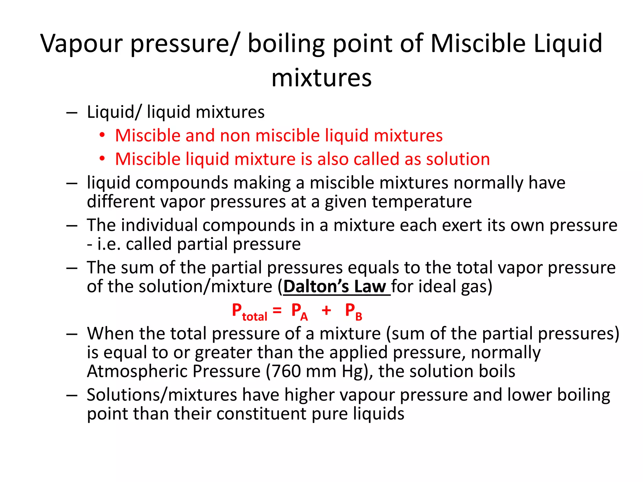 Vapour pressure/ boiling point of Miscible Liquid
mixtures
– Liquid/ liquid mixtures
• Miscible and non miscible liquid mixtures
• Miscible liquid mixture is also called as solution
– liquid compounds making a miscible mixtures normally have
different vapor pressures at a given temperature
– The individual compounds in a mixture each exert its own pressure
- i.e. called partial pressure
– The sum of the partial pressures equals to the total vapor pressure
of the solution/mixture (Dalton’s Law for ideal gas)
Ptotal = PA + PB
– When the total pressure of a mixture (sum of the partial pressures)
is equal to or greater than the applied pressure, normally
Atmospheric Pressure (760 mm Hg), the solution boils
– Solutions/mixtures have higher vapour pressure and lower boiling
point than their constituent pure liquids
 