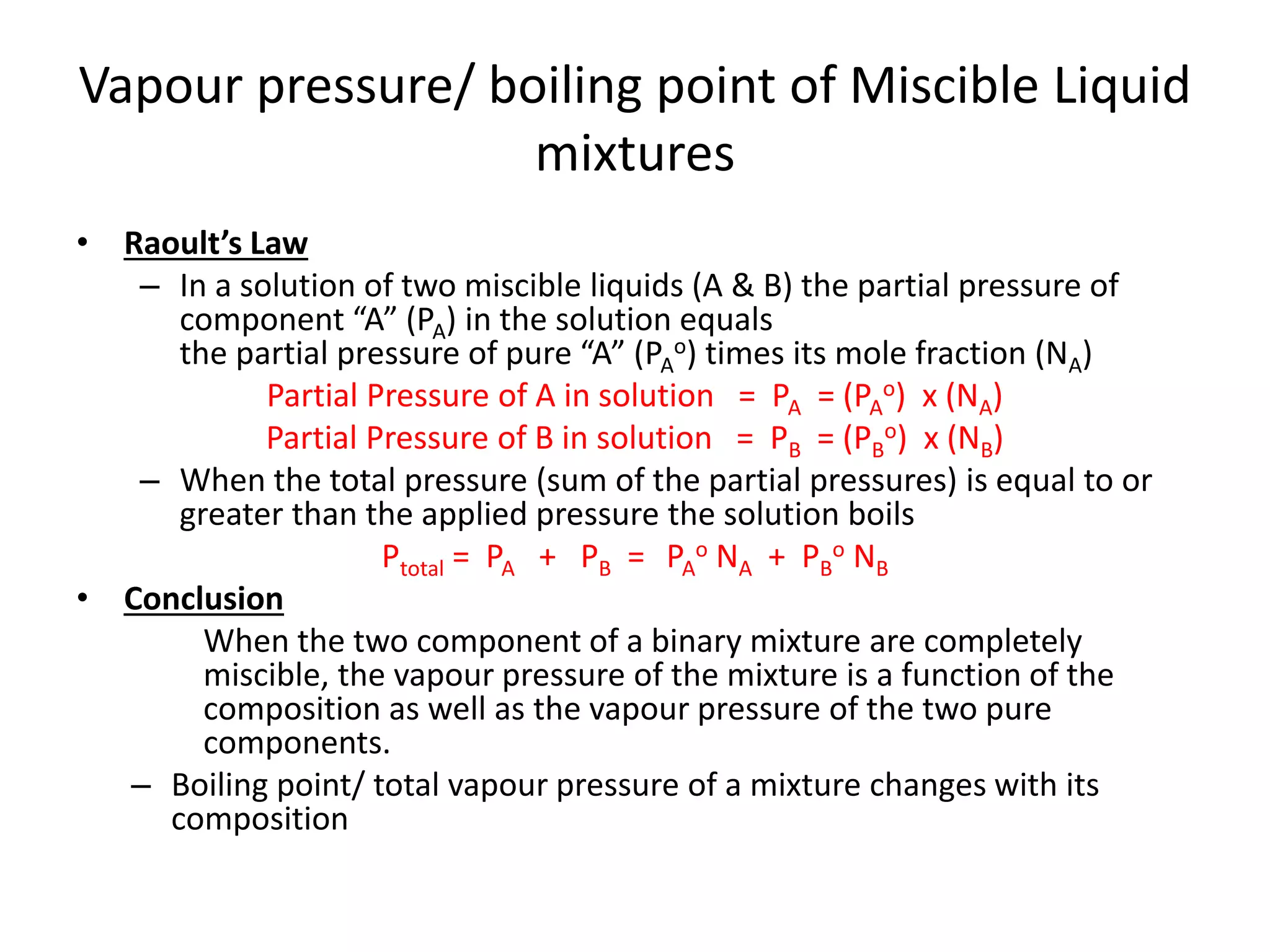 Vapour pressure/ boiling point of Miscible Liquid
mixtures
• Raoult’s Law
– In a solution of two miscible liquids (A & B) the partial pressure of
component “A” (PA) in the solution equals
the partial pressure of pure “A” (PA
o) times its mole fraction (NA)
Partial Pressure of A in solution = PA = (PA
o) x (NA)
Partial Pressure of B in solution = PB = (PB
o) x (NB)
– When the total pressure (sum of the partial pressures) is equal to or
greater than the applied pressure the solution boils
Ptotal = PA + PB = PA
o NA + PB
o NB
• Conclusion
When the two component of a binary mixture are completely
miscible, the vapour pressure of the mixture is a function of the
composition as well as the vapour pressure of the two pure
components.
– Boiling point/ total vapour pressure of a mixture changes with its
composition
 
