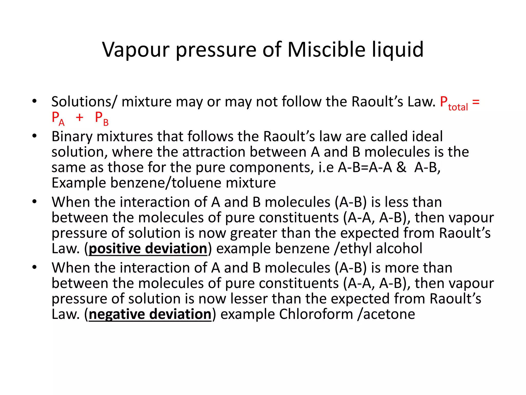 • Solutions/ mixture may or may not follow the Raoult’s Law. Ptotal =
PA + PB
• Binary mixtures that follows the Raoult’s law are called ideal
solution, where the attraction between A and B molecules is the
same as those for the pure components, i.e A-B=A-A & A-B,
Example benzene/toluene mixture
• When the interaction of A and B molecules (A-B) is less than
between the molecules of pure constituents (A-A, A-B), then vapour
pressure of solution is now greater than the expected from Raoult’s
Law. (positive deviation) example benzene /ethyl alcohol
• When the interaction of A and B molecules (A-B) is more than
between the molecules of pure constituents (A-A, A-B), then vapour
pressure of solution is now lesser than the expected from Raoult’s
Law. (negative deviation) example Chloroform /acetone
Vapour pressure of Miscible liquid
 