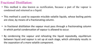 Fractional Distillation:
• This method is also known as rectification, because a part of the vapour is
condensed and returned as a liquid.
• This method is used to separate miscible volatile liquids, whose boiling points
are close, by means of a fractionating column.
• In fractional distillation the vapour must pass through a fractionating column
in which partial condensation of vapour is allowed to occur.
• By condensing the vapour and reheating the liquid repeatedly, equilibrium
between liquid and vapour is set up at each stage, which ultimately results in
the separation of a more volatile component.
 