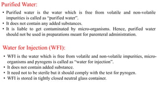 Purified Water:
• Purified water is the water which is free from volatile and non-volatile
impurities is called as “purified water”.
• It does not contain any added substances.
• It is liable to get contaminated by micro-organisms. Hence, purified water
should not be used in preparations meant for parenteral administration.
Water for Injection (WFI):
• WFI is the water which is free from volatile and non-volatile impurities, micro-
organisms and pyrogens is called as “water for injection”.
• It does not contain added substance.
• It need not to be sterile but it should comply with the test for pyrogen.
• WFI is stored in tightly closed neutral glass container.
 