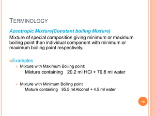 TERMINOLOGY
10
Azeotropic Mixture(Constant boiling Mixture)
Mixture of special composition giving minimum or maximum
boiling point than individual component with minimum or
maximum boiling point respectively.
Examples
 Mixture with Maximum Boiling point:
Mixture containing 20.2 ml HCl + 79.8 ml water
 Mixture with Minimum Boiling point
Mixture containing 95.5 ml Alcohol + 4.5 ml water
 