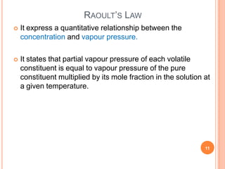 RAOULT’S LAW
11
 It express a quantitative relationship between the
concentration and vapour pressure.
 It states that partial vapour pressure of each volatile
constituent is equal to vapour pressure of the pure
constituent multiplied by its mole fraction in the solution at
a given temperature.
 