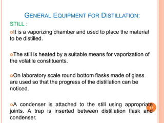 GENERAL EQUIPMENT FOR DISTILLATION:
17
STILL :
It is a vaporizing chamber and used to place the material
to be distilled.
The still is heated by a suitable means for vaporization of
the volatile constituents.
On laboratory scale round bottom flasks made of glass
are used so that the progress of the distillation can be
noticed.
A condenser is attached to the still using appropriate
joints. A trap is inserted between distillation flask and
condenser.
 