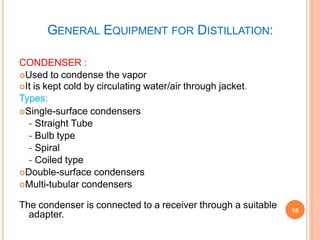 GENERAL EQUIPMENT FOR DISTILLATION:
CONDENSER :
Used to condense the vapor
It is kept cold by circulating water/air through jacket.
Types:
Single-surface condensers
- Straight Tube
- Bulb type
- Spiral
- Coiled type
Double-surface condensers
Multi-tubular condensers
The condenser is connected to a receiver through a suitable
adapter. 18
 