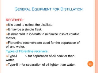 GENERAL EQUIPMENT FOR DISTILLATION:
20
RECEIVER :
It is used to collect the distillate.
It may be a simple flask.
It immersed in ice-bath to minimize loss of volatile
matter.
Florentine receivers are used for the separation of
oil and water.
Types of Florentine receivers :
Type-I :- for separation of oil heavier than
water.
Type-II :- for separation of oil lighter than water.
 