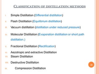 CLASSIFICATION OF DISTILLATION METHODS
I. Simple Distillation (Differential distillation)
II. Flash Distillation (Equilibrium distillation)
III. Vacuum distillation (distillation under reduced pressure)
IV. Molecular Distillation (Evaporation distillation or short path
distillation.)
V. Fractional Distillation (Rectification)
VI. Aezotropic and extractive Distillation
VII. Steam Distillation
VIII. Destructive Distillation
22
IX. Compression Distillation
 