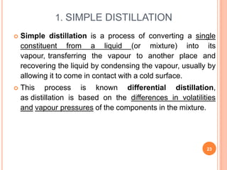 1. SIMPLE DISTILLATION
23
 Simple distillation is a process of converting a single
constituent from a liquid (or mixture) into its
vapour, transferring the vapour to another place and
recovering the liquid by condensing the vapour, usually by
allowing it to come in contact with a cold surface.
 This process is known differential distillation,
as distillation is based on the differences in volatilities
and vapour pressures of the components in the mixture.
 