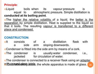 Principle:
Liquid boils when its vapour pressure is
equal to atmospheric pressure. Simple distillation is
conducted at its boiling point.
The higher the relative volatility of a liquid, the better is the
separation by simple distillation. Heat is supplied to the liquid so
that it boils. The resulting vapour is transferred to a different
place and condensed.
CONSTRUCTION:
It consists of a distillation flask with
a side arm sloping downwards.
Condenser is fitted into the side arm by means of a cork.
The condenser is usually water condenser, i.e.,
jacketed for circulation of water.
The condenser is connected to a receiver flask using an adapter
with ground glass joints.
 On a laboratory scale, the whole apparatus is made of glass. 24
 