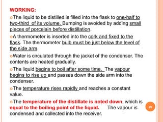WORKING:
The liquid to be distilled is filled into the flask to one-half to
two-third of its volume. Bumping is avoided by adding small
pieces of porcelain before distillation.
A thermometer is inserted into the cork and fixed to the
flask. The thermometer bulb must be just below the level of
the side arm.
Water is circulated through the jacket of the condenser. The
contents are heated gradually.
The liquid begins to boil after some time. The vapour
begins to rise up and passes down the side arm into the
condenser.
The temperature rises rapidly and reaches a constant
value.
The temperature of the distillate is noted down, which is
equal to the boiling point of the liquid. The vapour is
condensed and collected into the receiver.
26
 