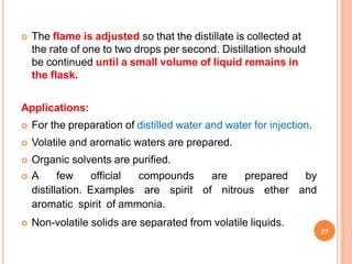  The flame is adjusted so that the distillate is collected at
the rate of one to two drops per second. Distillation should
be continued until a small volume of liquid remains in
the flask.
Applications:
 For the preparation of distilled water and water for injection.
 Volatile and aromatic waters are prepared.
 Organic solvents are purified.
 A few official compounds are prepared by
distillation. Examples are spirit of nitrous ether and
aromatic spirit of ammonia.
 Non-volatile solids are separated from volatile liquids.
27
 