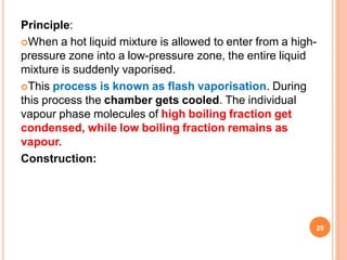 Principle:
When a hot liquid mixture is allowed to enter from a high-
pressure zone into a low-pressure zone, the entire liquid
mixture is suddenly vaporised.
This process is known as flash vaporisation. During
this process the chamber gets cooled. The individual
vapour phase molecules of high boiling fraction get
condensed, while low boiling fraction remains as
vapour.
Construction:
29
 