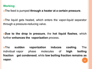 Working:
The feed is pumped through a heater at a certain pressure.
The liquid gets heated, which enters the vapor-liquid separator
through a pressure-reducing valve.
Due to the drop in pressure, the hot liquid flashes, which
further enhances the vaporization process.
The sudden vaporization induces cooling. The
individual vapor phase molecules of high boiling
fraction get condensed, while low boiling fraction remains as
vapor. 31
 