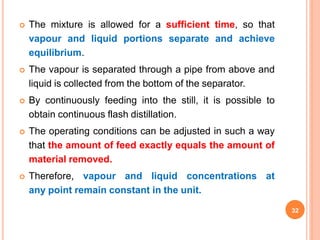  The mixture is allowed for a sufficient time, so that
vapour and liquid portions separate and achieve
equilibrium.
 The vapour is separated through a pipe from above and
liquid is collected from the bottom of the separator.
 By continuously feeding into the still, it is possible to
obtain continuous flash distillation.
 The operating conditions can be adjusted in such a way
that the amount of feed exactly equals the amount of
material removed.
 Therefore, vapour and liquid concentrations at
any point remain constant in the unit.
32
 
