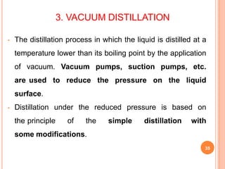 3. VACUUM DISTILLATION
35
• The distillation process in which the liquid is distilled at a
temperature lower than its boiling point by the application
of vacuum. Vacuum pumps, suction pumps, etc.
are used to reduce the pressure on the liquid
surface.
• Distillation under the reduced pressure is based on
the principle of the simple distillation with
some modifications.
 