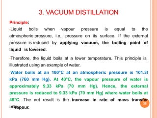 3. VACUUM DISTILLATION
36
vapour.
Principle:
•Liquid boils when vapour pressure is equal to the
atmospheric pressure, i.e., pressure on its surface. If the external
pressure is reduced by applying vacuum, the boiling point of
liquid is lowered.
•Therefore, the liquid boils at a lower temperature. This principle is
illustrated using an example of water.
•Water boils at an 100°C at an atmospheric pressure is 101.3I
kPa (760 mm Hg). At 40°C, the vapour pressure of water is
approximately 9.33 kPa (70 mm Hg). Hence, the external
pressure is reduced to 9.33 kPa (70 mm Hg) where water boils at
40°C. The net result is the increase in rate of mass transfer
into
 