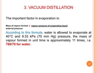 3. VACUUM DISTILLATION
37
The important factor in evaporation is:
Mass of vapour formed ά vapour pressure of evaporating liquid
external pressure
According to this formula, water is allowed to evaporate at
40°C and 9.33 kPa (70 mm Hg) pressure, the mass of
vapour formed in unit time is approximately 11 times, i.e.
760/70 for water.
 