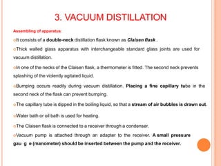 3. VACUUM DISTILLATION
Assembling of apparatus:
It consists of a double-neck distillation flask known as Claisen flask .
Thick walled glass apparatus with interchangeable standard glass joints are used for
vacuum distillation.
In one of the necks of the Claisen flask, a thermometer is fitted. The second neck prevents
splashing of the violently agitated liquid.
Bumping occurs readily during vacuum distillation. Placing a fine capillary tube in the
second neck of the flask can prevent bumping.
The capillary tube is dipped in the boiling liquid, so that a stream of air bubbles is drawn out.
Water bath or oil bath is used for heating.
The Claisen flask is connected to a receiver through a condenser.
Vacuum pump is attached through an adapter to the receiver. A small pressure
gau3g8e (manometer) should be inserted between the pump and the receiver.
 