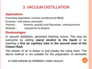 3. VACUUM DISTILLATION
Applications:
Preventing degradation of active constituents (≈ 55◦C)
Enzymes - malt extract, pancreatin
Vitamins - thiamine, ascorbic acid Glycosides - anthraquinones
Alkaloids - hyocyamine to atropine
Disadvantages:
In vacuum distillation, persistent foaming occurs. This may be
overcome by adding capryl alcohol to the liquid or by
inserting a fine air capillary tube in the second neck of the
Claisen flask.
The stream of air is drawn in and breaks the rising foam. The
above method is not suitable for the preparation of semisolid
or solid extracts by distillation under vacuum. 39
 