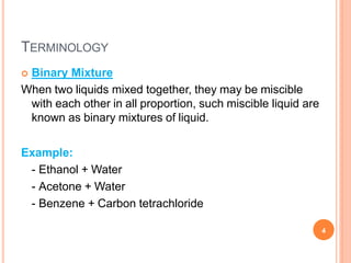 TERMINOLOGY
4
 Binary Mixture
When two liquids mixed together, they may be miscible
with each other in all proportion, such miscible liquid are
known as binary mixtures of liquid.
Example:
- Ethanol + Water
- Acetone + Water
- Benzene + Carbon tetrachloride
 