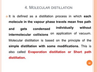4. MOLECULAR DISTILLATION
 It is defined as a distillation process in which each
molecule in the vapour phase travels mean free path
and gets
intermolecular
condensed
collisions
individually
on application
without
of vacuum.
Molecular distillation is based on the principle of the
simple distillation with some modifications. This is
also called Evaporation distillation or Short path
distillation.
40
 