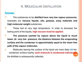 4. MOLECULAR DISTILLATION
Principle:
 The substances to be distilled have very low vapour pressures.
examples are viscous liquids, oils, greases, waxy materials and
high molecular weight substances.
 These boil at very high temperature. In order to decrease the
boiling point of the liquids, high vacuum must be applied.
 The pressure exerted by vapors above the liquid is much
lower. At very low pressure, the distance between the evaporating
surface and the condenser is approximately equal to the mean free
path of the vapour molecules.
 Molecules leaving the surface of the liquid are more likely hit the
condenser surface nearby. each molecule is condensed individually.
41
the distillate is subsequently collected.
 