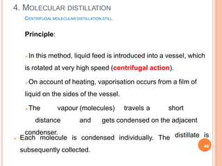 CENTRIFUGAL MOLECULAR DISTILLATION STILL
Principle:
In this method, liquid feed is introduced into a vessel, which
is rotated at very high speed (centrifugal action).
On account of heating, vaporisation occurs from a film of
liquid on the sides of the vessel.
The vapour (molecules) travels a short
distance and gets condensed on the adjacent
condenser.
 Each molecule is condensed individually. The
subsequently collected.
distillate is
46
4. MOLECULAR DISTILLATION
 