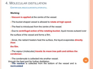 CENTRIFUGAL MOLECULAR DISTILLATION STILL
Working:
Vacuum is applied at the centre of the vessel.
The bucket shaped vessel is allowed to rotate at high speed.
The feed is introduced from the centre of the vessel.
Due to centrifugal action of the rotating bucket, liquid moves outward over
the surface of the vessel and forms a film.
Since, the radiant heaters heat the surface, the liquid evaporates directly
from
the film.
The vapour (molecules) travels its mean tree path and strikes the
condenser.
The condensate is collected into another vessel.
The residue is collected from the bottom of the vessel and is
recirculated
through the feed port for further distillation.
4. MOLECULAR DISTILLATION
48
 
