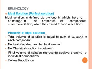 TERMINOLOGY
 Ideal Solution (Perfect solution)
Ideal solution is defined as the one in which there is
no change in the properties of components
other than dilution, when they mixed to form a solution.
 Final volume of solution represents additive property of
individual components
 Follow Raoult’s low 5
Property of ideal solution
 Total volume of solution is equal to sum of
each component
volumes of
 No heat absorbed and No heat evolved
 No Chemical reaction in-between
 