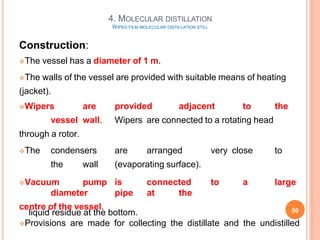 Construction:
The vessel has a diameter of 1 m.
The walls of the vessel are provided with suitable means of heating
(jacket).
Wipers are provided adjacent to the
vessel wall. Wipers are connected to a rotating head
through a rotor.
The condensers are arranged very close to
the wall (evaporating surface).
Vacuum pump is connected to a large
diameter pipe at the
centre of the vessel.
Provisions are made for collecting the distillate and the undistilled
liquid residue at the bottom.
4. MOLECULAR DISTILLATION
WIPED FILM MOLECULAR DISTILLATION STILL
50
 