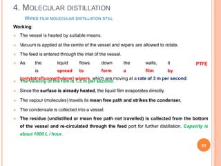 WIPED FILM MOLECULAR DISTILLATION STILL
Working:
 The vessel is heated by suitable means.
 Vacuum is applied at the centre of the vessel and wipers are allowed to rotate.
51
 The feed is entered through the inlet of the vessel.
 As the liquid flows down the walls, it
is spread to form a film by
(polytetrafluoroethylene) wipers, which are moving at a rate of 3 m per second.
PTFE
 The velocity of the film is 1.5 m per second.
 Since the surface is already heated, the liquid film evaporates directly.
 The vapour (molecules) travels its mean free path and strikes the condenser.
 The condensate is collected into a vessel.
 The residue (undistilled or mean free path not travelled) is collected from the bottom
of the vessel and re-circulated through the feed port for further distillation. Capacity is
about 1000 L / hour.
4. MOLECULAR DISTILLATION
 
