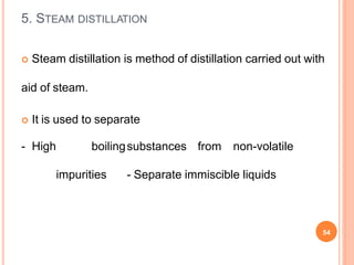  Steam distillation is method of distillation carried out with
aid of steam.
 It is used to separate
- High boilingsubstances from non-volatile
impurities - Separate immiscible liquids
54
5. STEAM DISTILLATION
 
