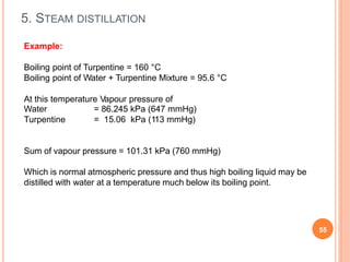 5. STEAM DISTILLATION
55
Example:
Boiling point of Turpentine = 160 °C
Boiling point of Water + Turpentine Mixture = 95.6 °C
At this temperature Vapour pressure of
Water
Turpentine
= 86.245 kPa (647 mmHg)
= 15.06 kPa (113 mmHg)
Sum of vapour pressure = 101.31 kPa (760 mmHg)
Which is normal atmospheric pressure and thus high boiling liquid may be
distilled with water at a temperature much below its boiling point.
 