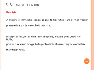 5. STEAM DISTILLATION
56
Principle:
A mixture of immiscible liquids begins to boil when sum of their vapour
pressure is equal to atmospheric pressure.
In case of mixture of water and turpentine, mixture boils below the
boiling
point of pure water, though the turpentine boils at a much higher temperature
than that of water.
 
