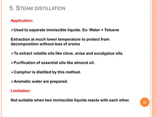 5. STEAM DISTILLATION
57
Application:
Used to separate immiscible liquids. Ex- Water + Toluene
Extraction at much lower temperature to protect from
decomposition without loss of aroma
To extract volatile oils like clove, anise and eucalyptus oils.
Purification of essential oils like almond oil.
Camphor is distilled by this method.
Aromatic water are prepared.
Limitation:
Not suitable when two immiscible liquids reacts with each other.
 