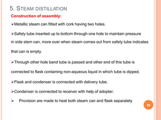 5. STEAM DISTILLATION
 Provision are made to heat both steam can and flask separately.
58
Construction of assembly:
Metallic steam can fitted with cork having two holes.
Safety tube inserted up to bottom through one hole to maintain pressure
in side stem can, more over when steam comes out from safety tube indicates
that can is empty.
Through other hole band tube is passed and other end of this tube is
connected to flask containing non-aqueous liquid in which tube is dipped.
Flask and condenser is connected with delivery tube.
Condenser is connected to receiver with help of adopter.
 