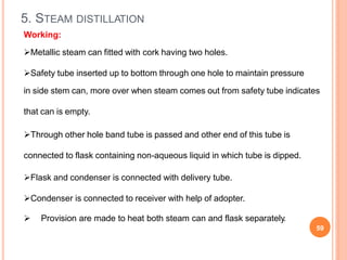 5. STEAM DISTILLATION
 Provision are made to heat both steam can and flask separately.
59
Working:
Metallic steam can fitted with cork having two holes.
Safety tube inserted up to bottom through one hole to maintain pressure
in side stem can, more over when steam comes out from safety tube indicates
that can is empty.
Through other hole band tube is passed and other end of this tube is
connected to flask containing non-aqueous liquid in which tube is dipped.
Flask and condenser is connected with delivery tube.
Condenser is connected to receiver with help of adopter.
 