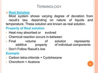 TERMINOLOGY
 Real Solution
temperature. These solution are known as real solution.
Property of Real solution
 Heat may absorbed or evolved
 Chemical reaction occurs in-between
 Final volume of solution represents
additive property of individual components
 Don’t Follow Raoult’s low
Example
 Carbon tetra-chloride + Cyclohexane
 Choroform + Acetone
6
Most system shows varying degree of deviation from
raoult’s law, depending on nature of liquids and
 