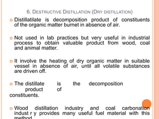  Distillatilate is decomposition product of constituents
of the organic matter burnet in absence of air.
 Not used in lab practices but very useful in industrial
process to obtain valuable product from wood, coal
and animal matter.
 It involve the heating of dry organic matter in suitable
vessel in absence of air, until all volatile substances
are driven off.
 The distillate is the decomposition
product of
constituents.
 Wood distillation industry and coal carbonation
indust6r0y provides many useful fuel material with this
6. DESTRUCTIVE DISTILLATION (DRY DISTILLATION)
 